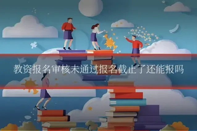 教资报名审核未通过报名截止了还能报吗