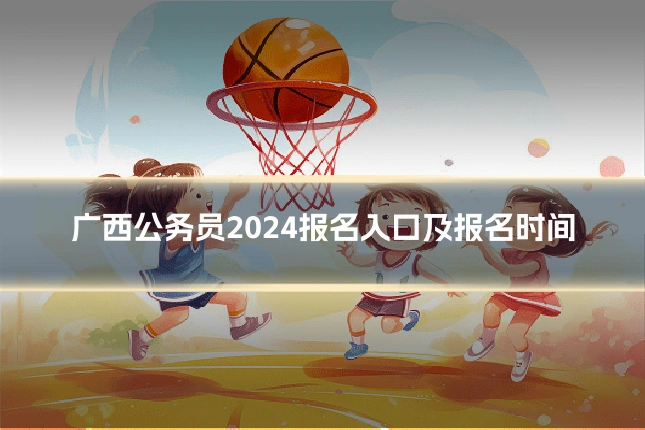 广西公务员2024报名入口及报名时间