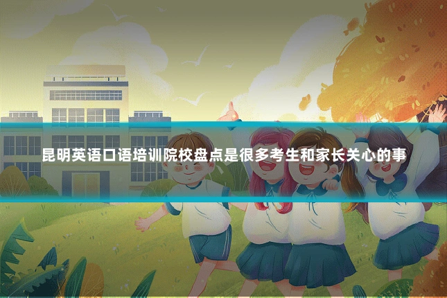 昆明英语口语培训院校盘点是很多考生和家长关心的事