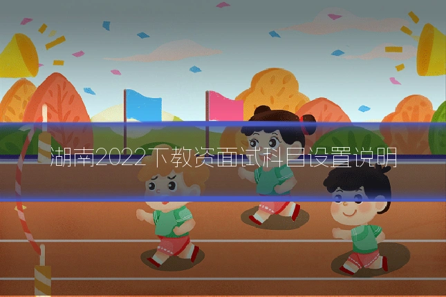 湖南2022下教资面试科目设置说明