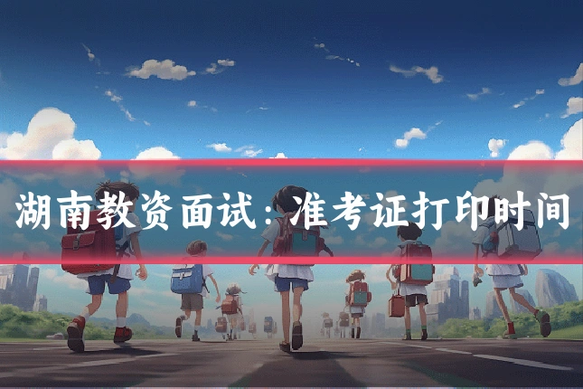 湖南教资面试：准考证打印时间
