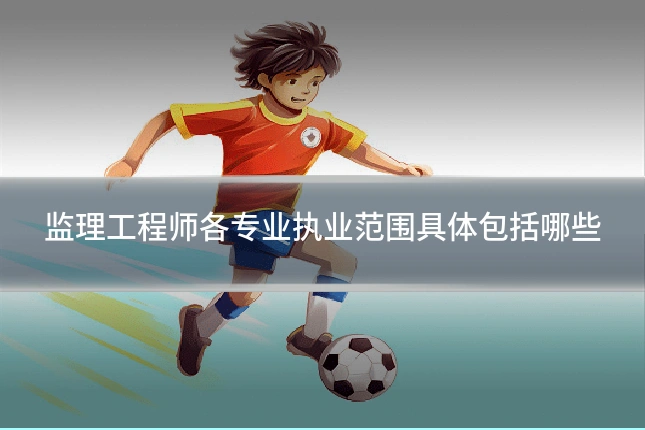 监理工程师各专业执业范围具体包括哪些