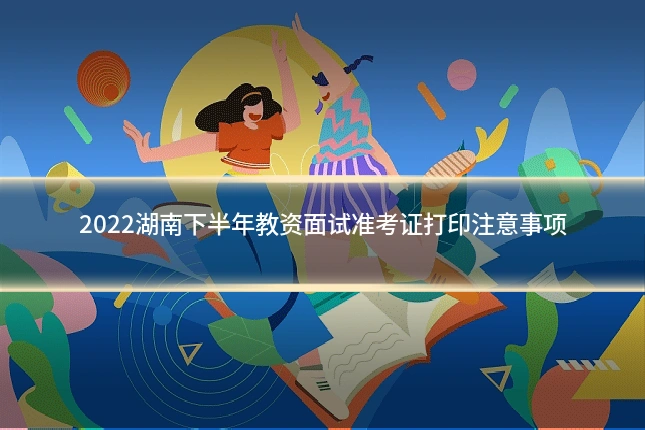 2022湖南下半年教资面试准考证打印注意事项