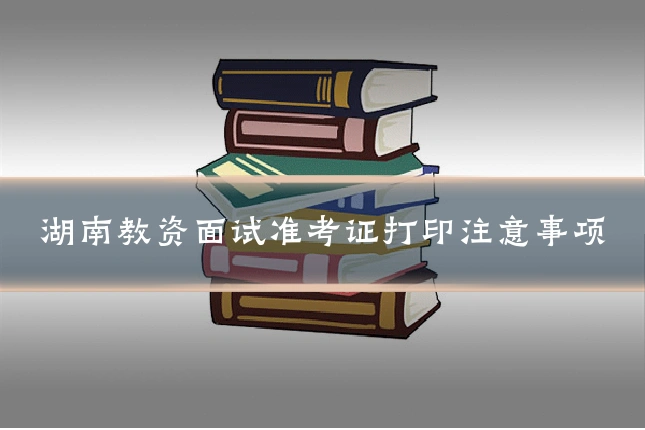 湖南教资面试准考证打印注意事项