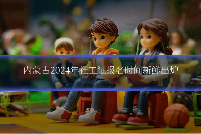 内蒙古2024年社工证报名时间新鲜出炉