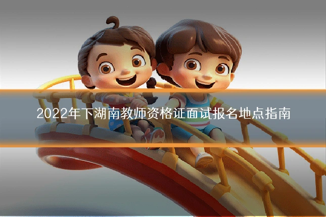 2022年下湖南教师资格证面试报名地点指南