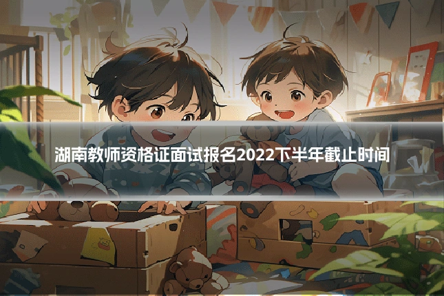 湖南教师资格证面试报名2022下半年截止时间