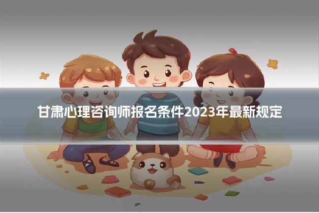 甘肃心理咨询师报名条件2023年最新规定