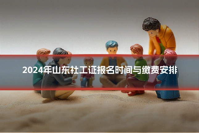 2024年山东社工证报名时间与缴费安排