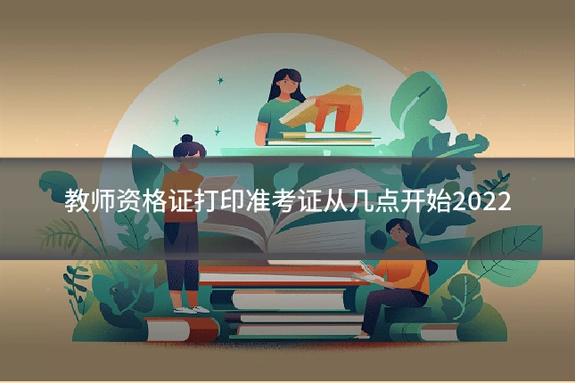 教师资格证打印准考证从几点开始2022