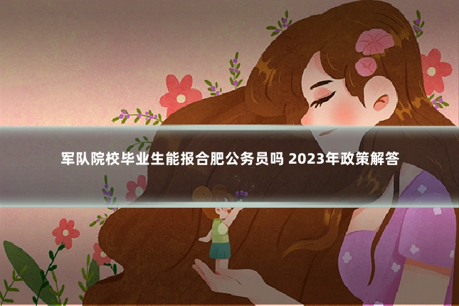 军队院校毕业生能报合肥公务员吗 2023年政策解答