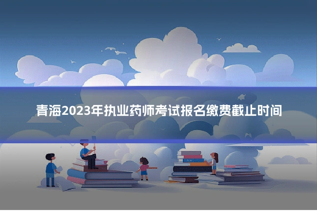 青海2023年执业药师考试报名缴费截止时间