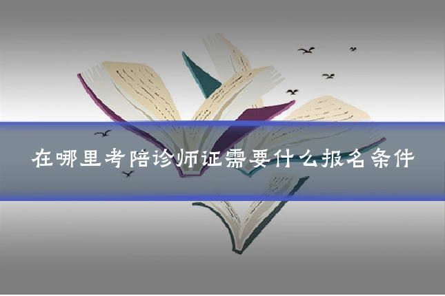 在哪里考陪诊师证需要什么报名条件