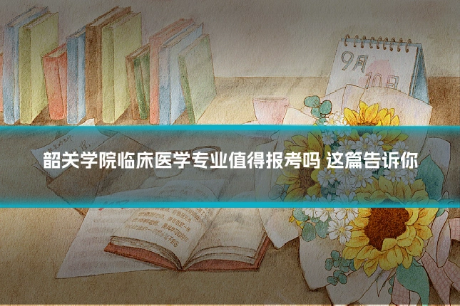 韶关学院临床医学专业值得报考吗 这篇告诉你