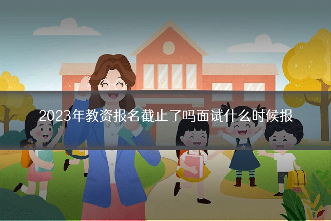 2023年教资报名截止了吗面试什么时候报
