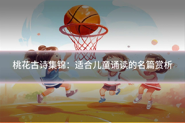 桃花古诗集锦:适合儿童诵读的名篇赏析