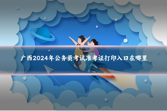 广西2024年公务员考试准考证打印入口在哪里
