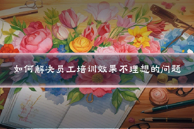 如何解决员工培训效果不理想的问题
