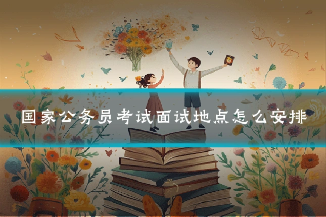 国家公务员考试面试地点怎么安排