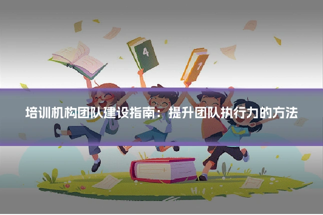 培训机构团队建设指南:提升团队执行力的方法