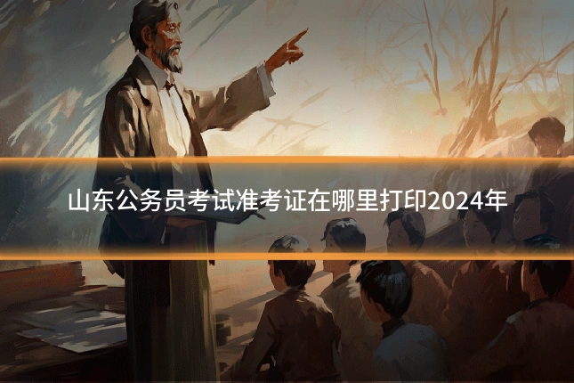 山东公务员考试准考证在哪里打印2024年