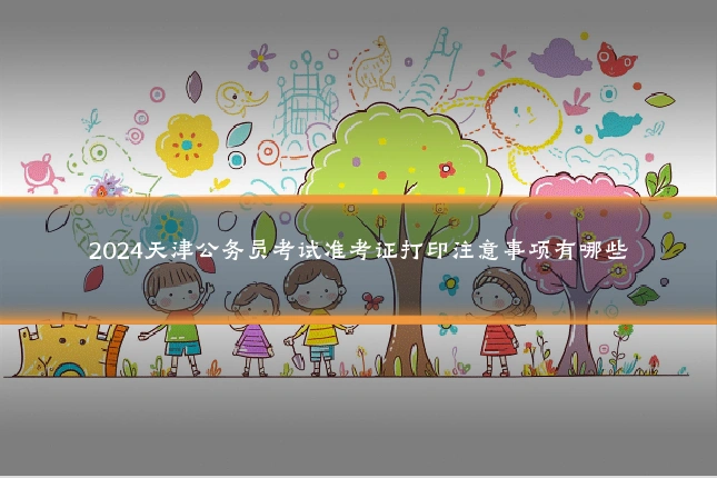 2024天津公务员考试准考证打印注意事项有哪些
