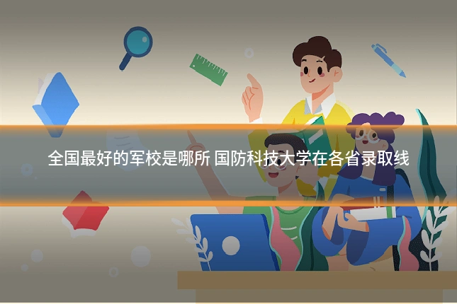 全国最好的军校是哪所 国防科技大学在各省录取线