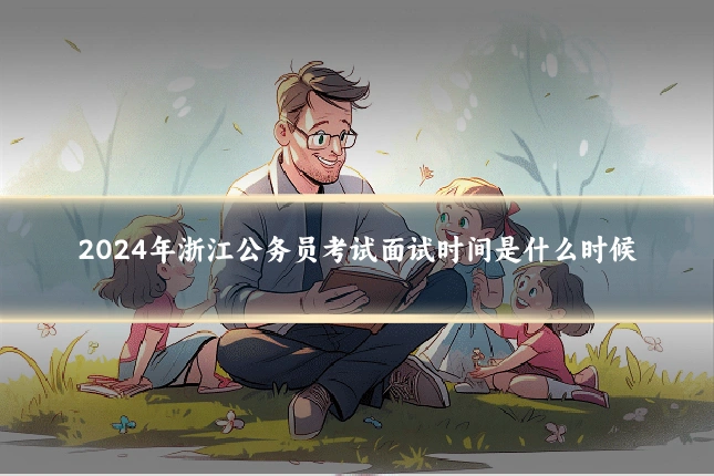 2024年浙江公务员考试面试时间是什么时候