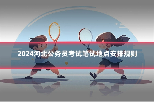 2024河北公务员考试笔试地点安排规则