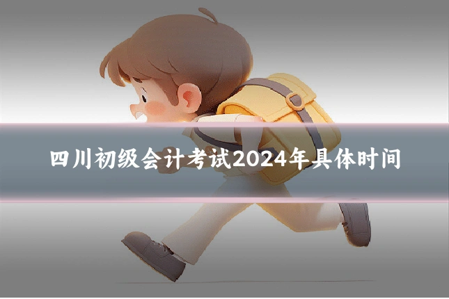 四川初级会计考试2024年具体时间