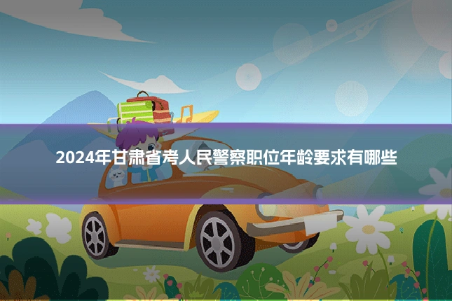2024年甘肃省考人民警察职位年龄要求有哪些