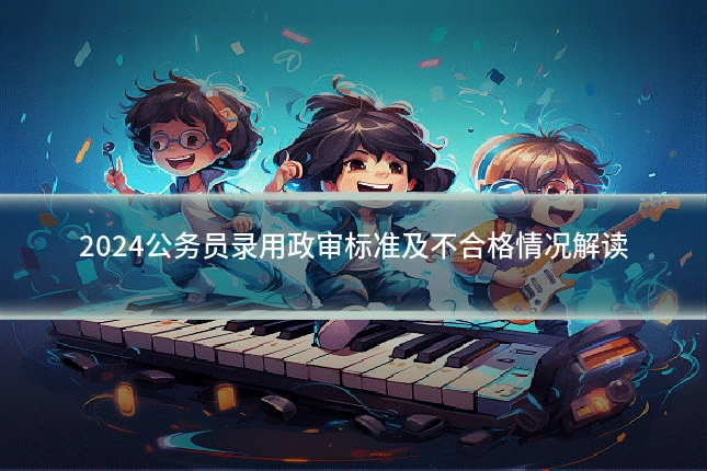 2024公务员录用政审标准及不合格情况解读