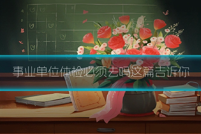 事业单位体检必须去吗这篇告诉你