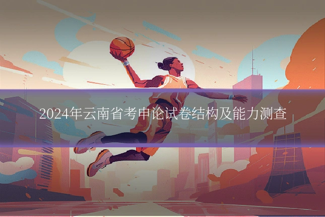 2024年云南省考申论试卷结构及能力测查