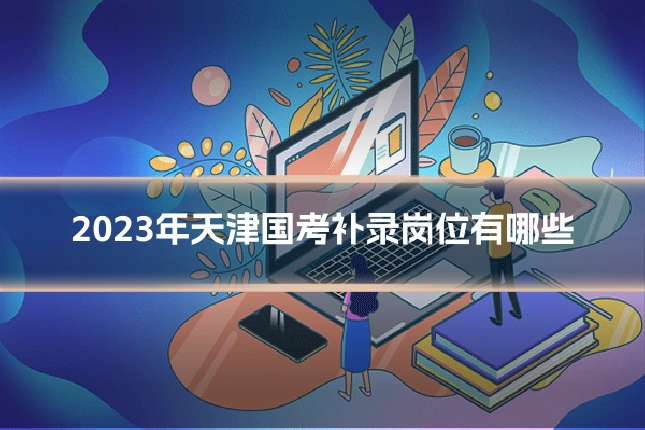 2023年天津国考补录岗位有哪些
