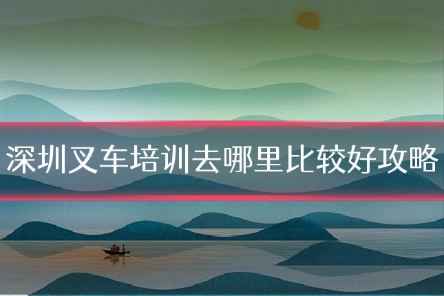 深圳叉车培训去哪里比较好攻略