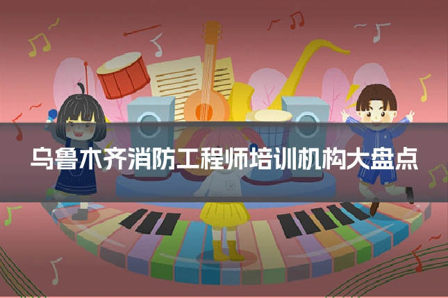 乌鲁木齐消防工程师培训机构大盘点