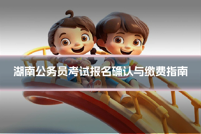 湖南公务员考试报名确认与缴费指南