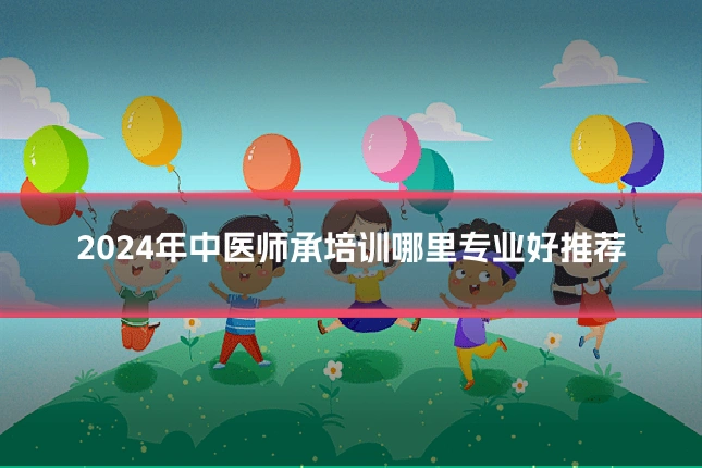 2024年中医师承培训哪里专业好推荐