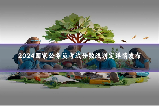 2024国家公务员考试分数线划定详情发布