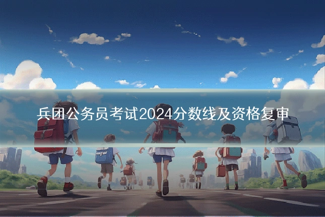 兵团公务员考试2024分数线及资格复审
