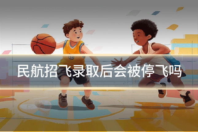 民航招飞录取后会被停飞吗