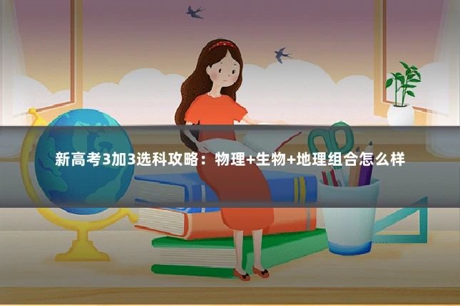 新高考3加3选科攻略:物理+生物+地理组合怎么样