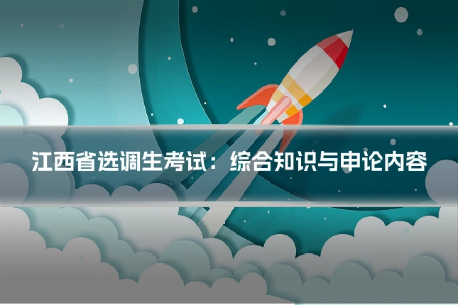 江西省选调生考试:综合知识与申论内容