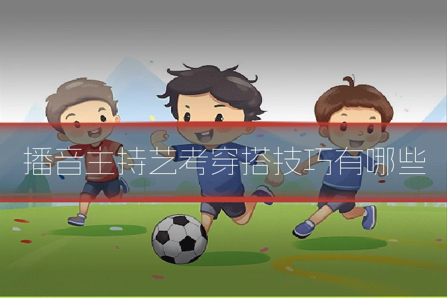 播音主持艺考穿搭技巧有哪些