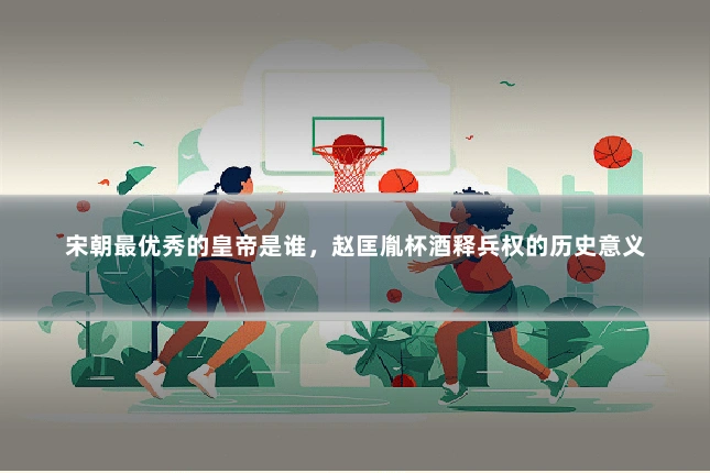宋朝最优秀的皇帝是谁，赵匡胤杯酒释兵权的历史意义