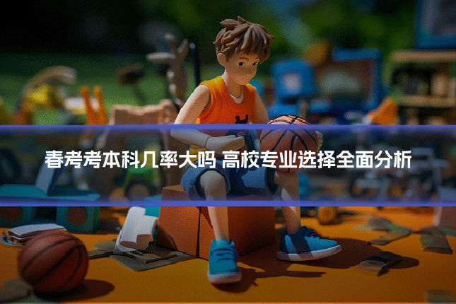春考考本科几率大吗 高校专业选择全面分析