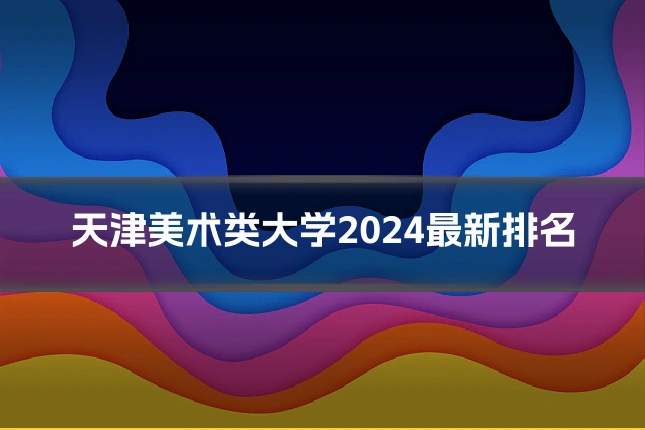 天津美术类大学2024最新排名