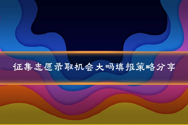 征集志愿录取机会大吗填报策略分享