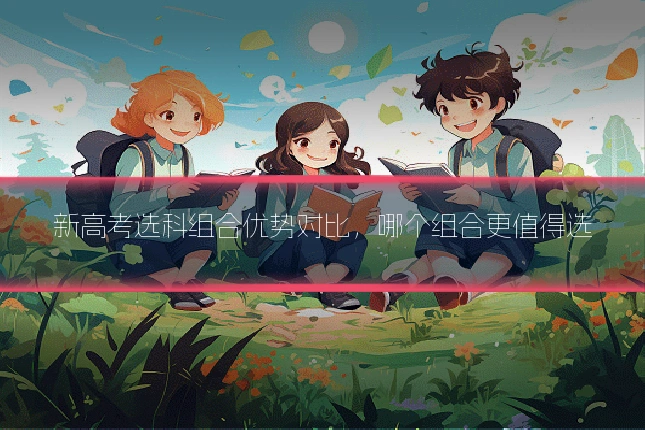 新高考选科组合优势对比,哪个组合更值得选